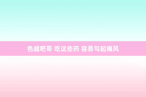 色越吧哥 吃这些药 容易勾起痛风