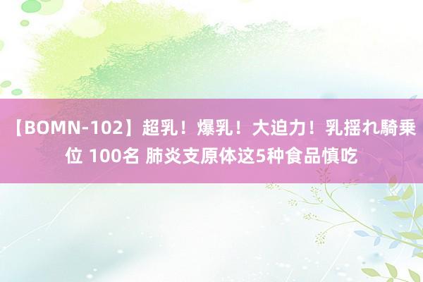 【BOMN-102】超乳!爆乳!大迫力!乳揺れ騎乗位 100名 肺炎支原体这5种食品慎吃