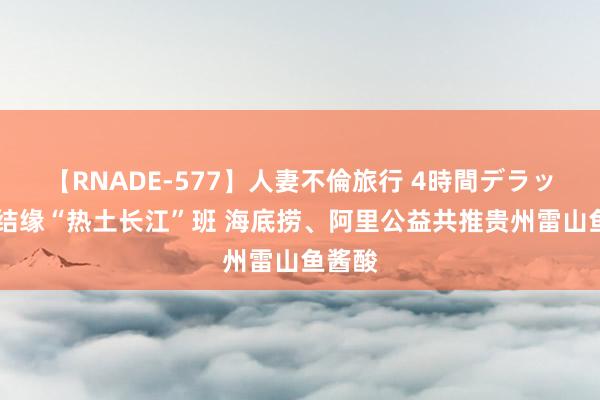 【RNADE-577】人妻不倫旅行 4時間デラックス 结缘“热土长江”班 海底捞、阿里公益共推贵州雷山鱼酱酸