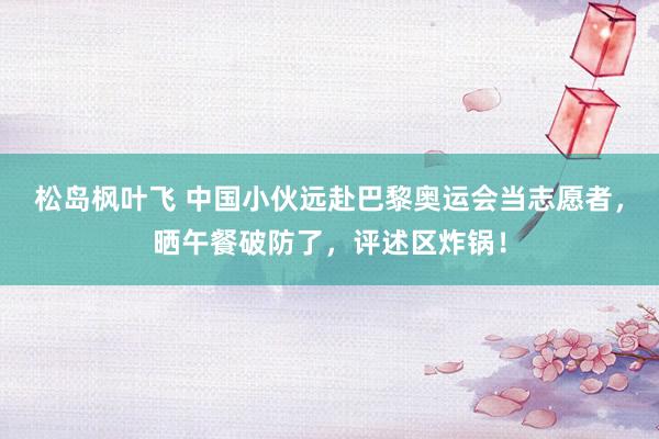 松岛枫叶飞 中国小伙远赴巴黎奥运会当志愿者，晒午餐破防了，评述区炸锅！