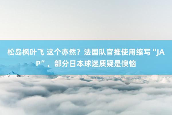 松岛枫叶飞 这个亦然？法国队官推使用缩写“JAP”，部分日本球迷质疑是懊恼