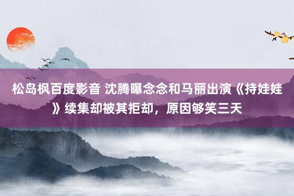 松岛枫百度影音 沈腾曝念念和马丽出演《持娃娃》续集却被其拒却，原因够笑三天