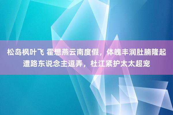 松岛枫叶飞 霍想燕云南度假，体魄丰润肚腩隆起遭路东说念主逗弄，杜江紧护太太超宠