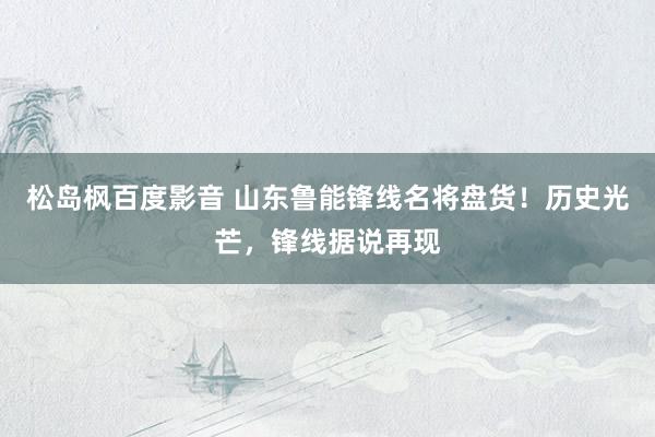 松岛枫百度影音 山东鲁能锋线名将盘货！历史光芒，锋线据说再现