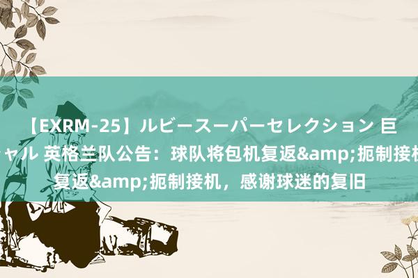 【EXRM-25】ルビースーパーセレクション 巨乳豊満4時間スペシャル 英格兰队公告:球队将包机复返&扼制接机,感谢球迷的复旧