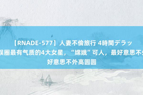 【RNADE-577】人妻不倫旅行 4時間デラックス 文娱圈最有气质的4大女星，“嫦娥”可人，最好意思不外高圆圆