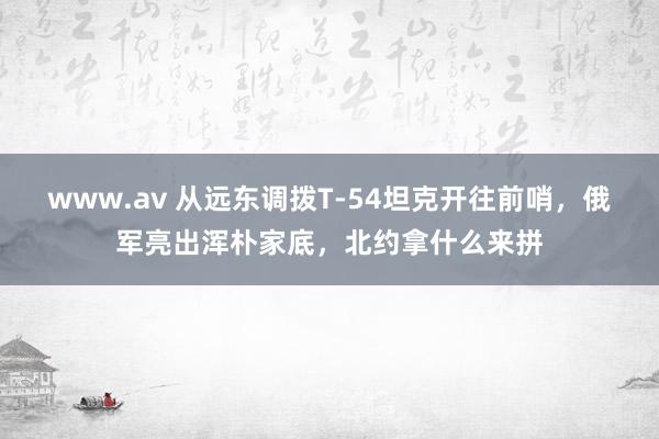 www.av 从远东调拨T-54坦克开往前哨，俄军亮出浑朴家底，北约拿什么来拼