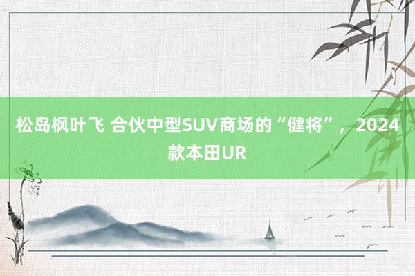 松岛枫叶飞 合伙中型SUV商场的“健将”，2024款本田UR