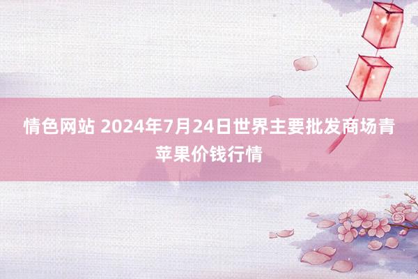 情色网站 2024年7月24日世界主要批发商场青苹果价钱行情