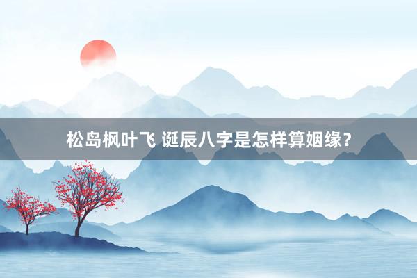 松岛枫叶飞 诞辰八字是怎样算姻缘？