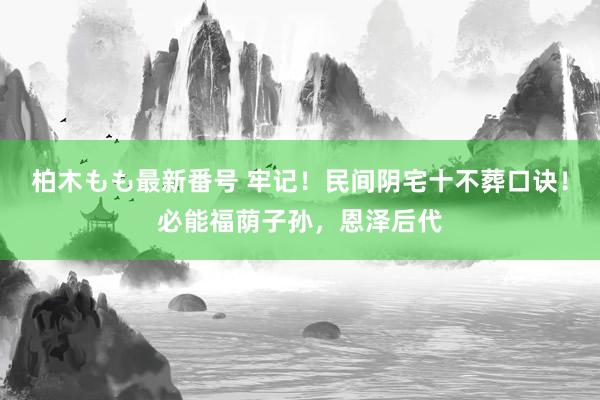 柏木もも最新番号 牢记！民间阴宅十不葬口诀！必能福荫子孙，恩泽后代