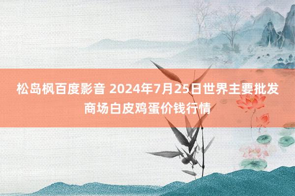 松岛枫百度影音 2024年7月25日世界主要批发商场白皮鸡蛋价钱行情