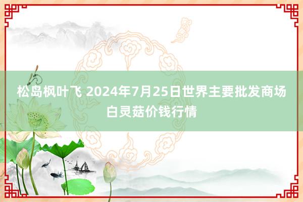 松岛枫叶飞 2024年7月25日世界主要批发商场白灵菇价钱行情