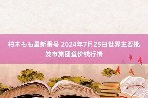柏木もも最新番号 2024年7月25日世界主要批发市集团鱼价钱行情