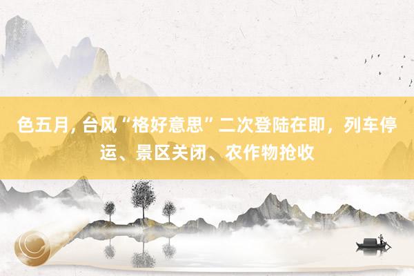色五月， 台风“格好意思”二次登陆在即，列车停运、景区关闭、农作物抢收