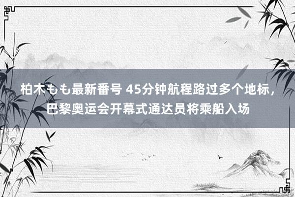 柏木もも最新番号 45分钟航程路过多个地标，巴黎奥运会开幕式通达员将乘船入场