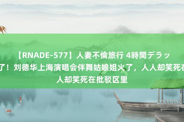【RNADE-577】人妻不倫旅行 4時間デラックス 笑麻了！刘德华上海演唱会伴舞姑娘姐火了，人人却笑死在批驳区里