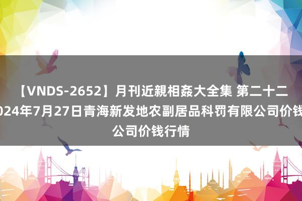 【VNDS-2652】月刊近親相姦大全集 第二十二巻 2024年7月27日青海新发地农副居品科罚有限公司价钱行情