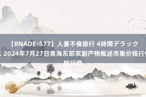 【RNADE-577】人妻不倫旅行 4時間デラックス 2024年7月27日青海东部农副产物概述市集价钱行情