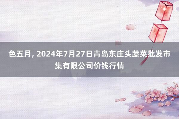 色五月, 2024年7月27日青岛东庄头蔬菜批发市集有限公司价钱行情
