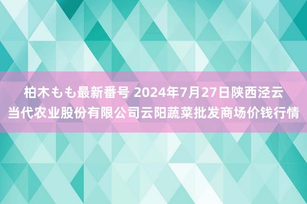 柏木もも最新番号 2024年7月27日陕西泾云当代农业股份有限公司云阳蔬菜批发商场价钱行情