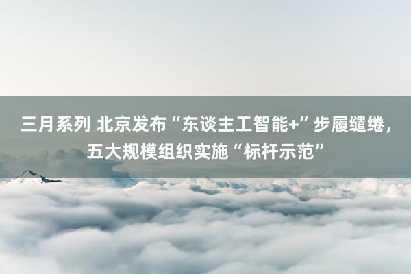 三月系列 北京发布“东谈主工智能+”步履缱绻，五大规模组织实施“标杆示范”