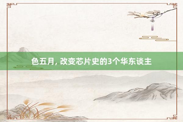 色五月， 改变芯片史的3个华东谈主