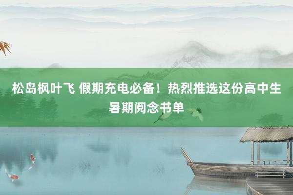 松岛枫叶飞 假期充电必备！热烈推选这份高中生暑期阅念书单