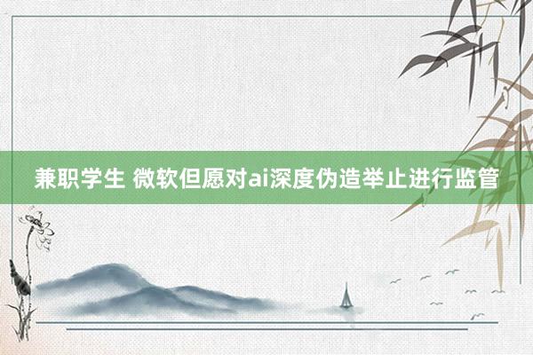 兼职学生 微软但愿对ai深度伪造举止进行监管
