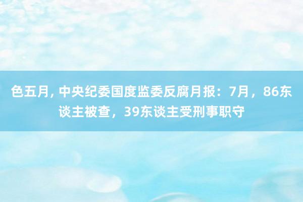 色五月， 中央纪委国度监委反腐月报：7月，86东谈主被查，39东谈主受刑事职守