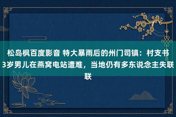 松岛枫百度影音 特大暴雨后的州门司镇：村支书3岁男儿在燕窝电站遭难，当地仍有多东说念主失联