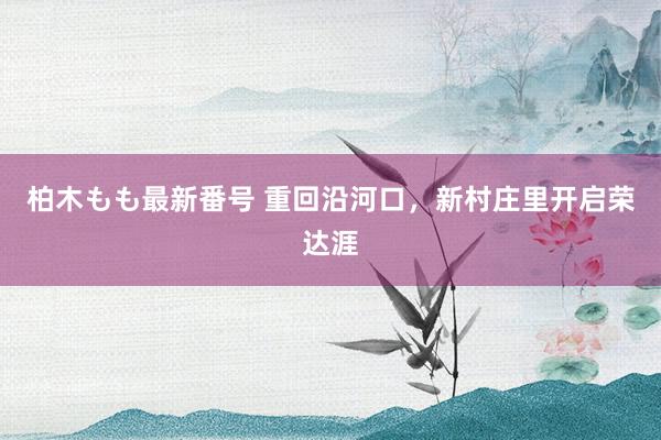 柏木もも最新番号 重回沿河口，新村庄里开启荣达涯
