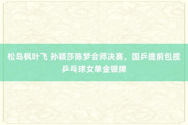 松岛枫叶飞 孙颖莎陈梦会师决赛，国乒提前包揽乒乓球女单金银牌