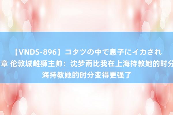【VNDS-896】コタツの中で息子にイカされる義母 第二章 伦敦城雌狮主帅：沈梦雨比我在上海持教她的时分变得更强了