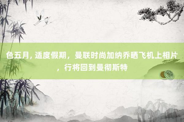 色五月， 适度假期，曼联时尚加纳乔晒飞机上相片，行将回到曼彻斯特