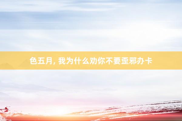 色五月， 我为什么劝你不要歪邪办卡