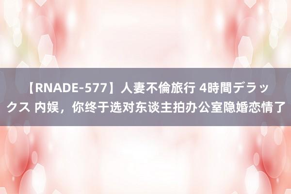 【RNADE-577】人妻不倫旅行 4時間デラックス 内娱,你终于选对东谈主拍办公室隐婚恋情了