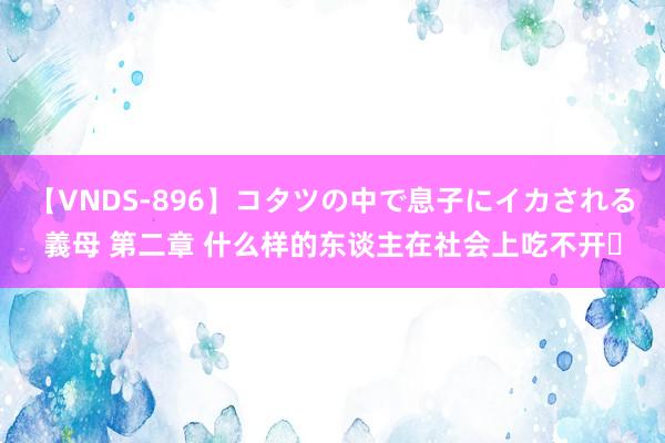 【VNDS-896】コタツの中で息子にイカされる義母 第二章 什么样的东谈主在社会上吃不开❗