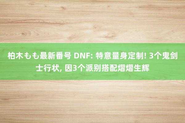 柏木もも最新番号 DNF: 特意量身定制! 3个鬼剑士行状， 因3个派别搭配熠熠生辉