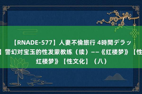 【RNADE-577】人妻不倫旅行 4時間デラックス 【原创】警幻对宝玉的性发蒙教练（续）——《红楼梦》【性文化】（八）