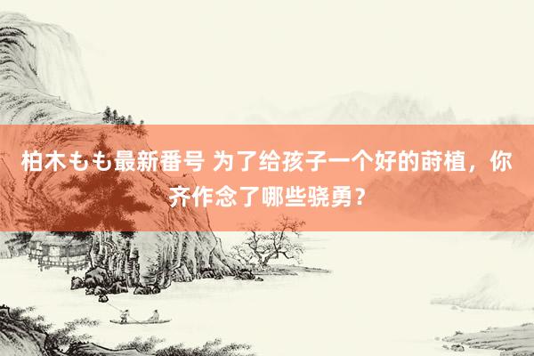 柏木もも最新番号 为了给孩子一个好的莳植，你齐作念了哪些骁勇？
