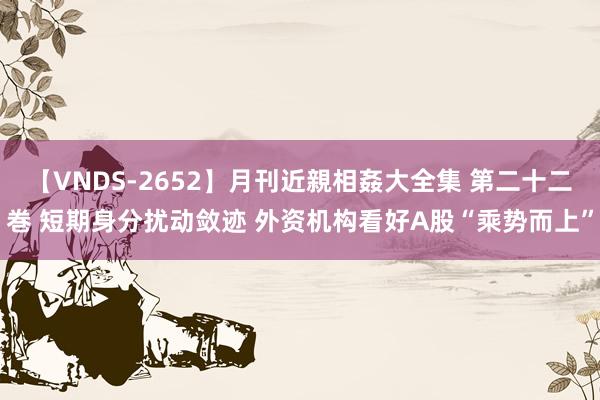 【VNDS-2652】月刊近親相姦大全集 第二十二巻 短期身分扰动敛迹 外资机构看好A股“乘势而上”
