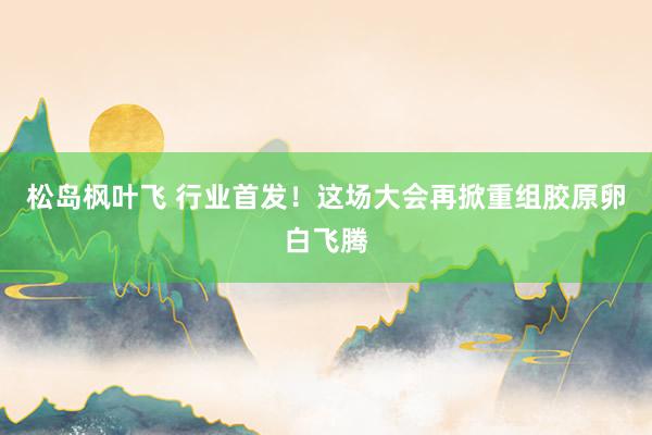 松岛枫叶飞 行业首发！这场大会再掀重组胶原卵白飞腾