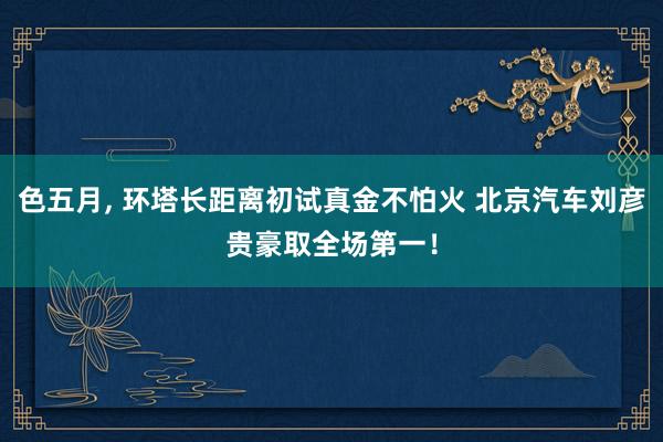 色五月， 环塔长距离初试真金不怕火 北京汽车刘彦贵豪取全场第一！