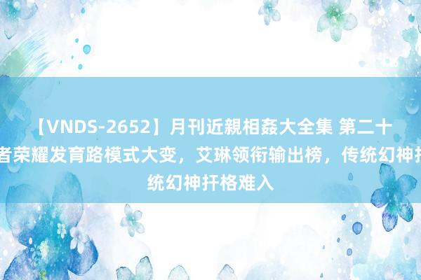 【VNDS-2652】月刊近親相姦大全集 第二十二巻 王者荣耀发育路模式大变，艾琳领衔输出榜，传统幻神扞格难入
