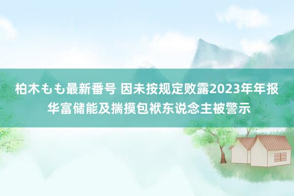 柏木もも最新番号 因未按规定败露2023年年报 华富储能及揣摸包袱东说念主被警示