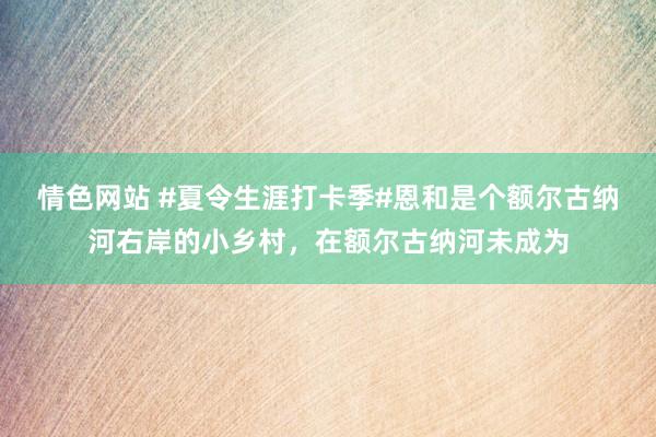 情色网站 #夏令生涯打卡季#恩和是个额尔古纳河右岸的小乡村，在额尔古纳河未成为
