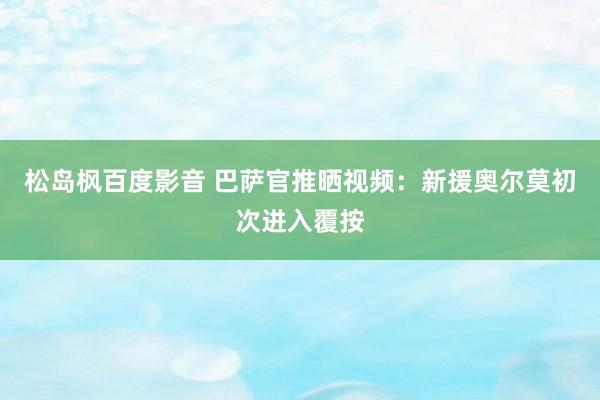 松岛枫百度影音 巴萨官推晒视频：新援奥尔莫初次进入覆按