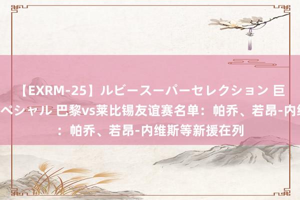 【EXRM-25】ルビースーパーセレクション 巨乳豊満4時間スペシャル 巴黎vs莱比锡友谊赛名单:帕乔、若昂-内维斯等新援在列