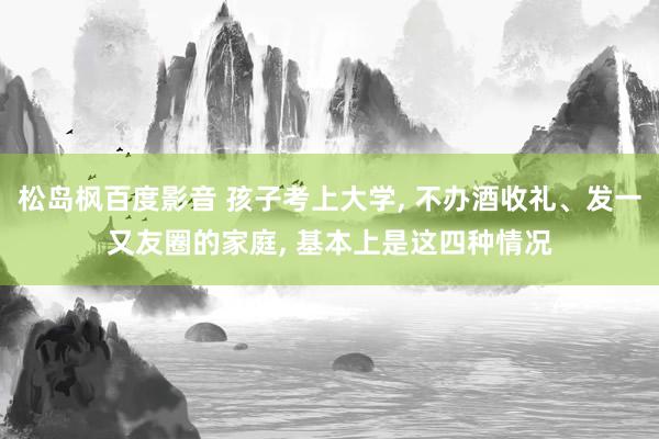 松岛枫百度影音 孩子考上大学， 不办酒收礼、发一又友圈的家庭， 基本上是这四种情况